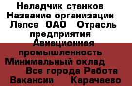 Наладчик станков › Название организации ­ Лепсе, ОАО › Отрасль предприятия ­ Авиационная промышленность › Минимальный оклад ­ 25 000 - Все города Работа » Вакансии   . Карачаево-Черкесская респ.